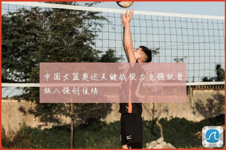 中国女篮奥运关键战役力克强敌晋级八强创佳绩