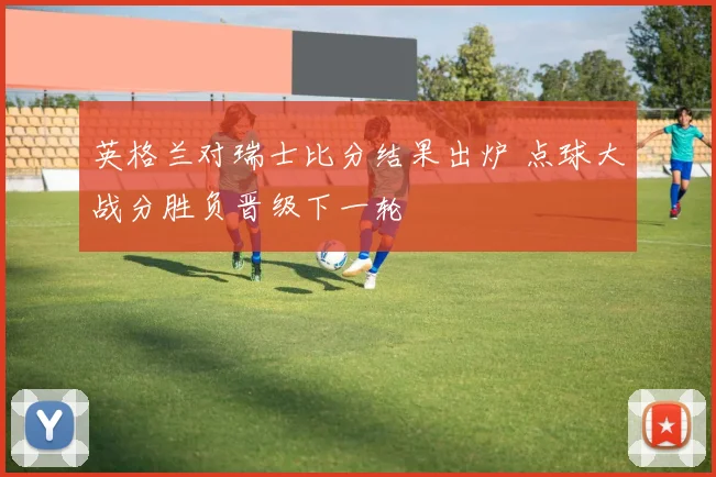 英格兰对瑞士比分结果出炉 点球大战分胜负晋级下一轮