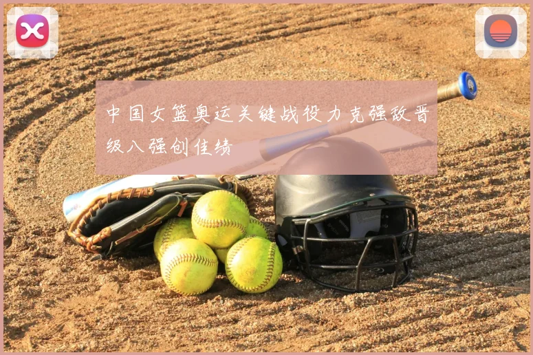 中国女篮奥运关键战役力克强敌晋级八强创佳绩