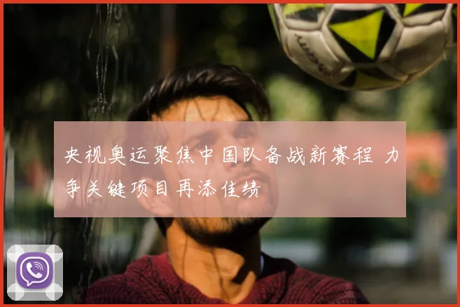 央视奥运聚焦中国队备战新赛程 力争关键项目再添佳绩