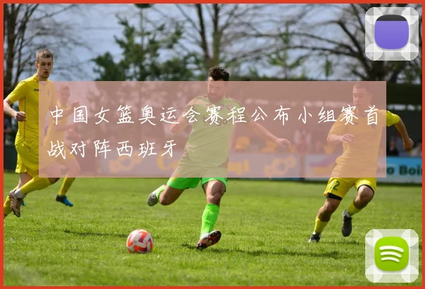 中国女篮奥运会赛程公布小组赛首战对阵西班牙