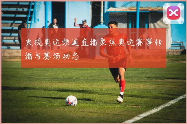 央视奥运频道直播聚焦奥运赛事转播与赛场动态