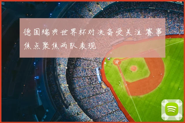 德国瑞典世界杯对决备受关注 赛事焦点聚焦两队表现