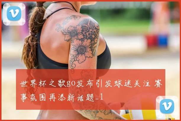 世界杯之歌go发布引发球迷关注 赛事氛围再添新话题_1