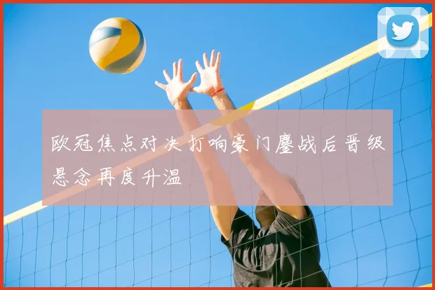 欧冠焦点对决打响豪门鏖战后晋级悬念再度升温