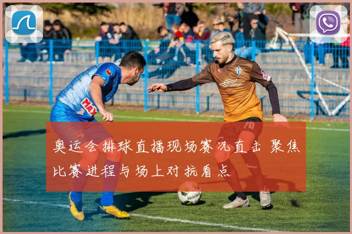 奥运会排球直播现场赛况直击 聚焦比赛进程与场上对抗看点