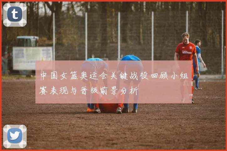中国女篮奥运会关键战役回顾小组赛表现与晋级前景分析