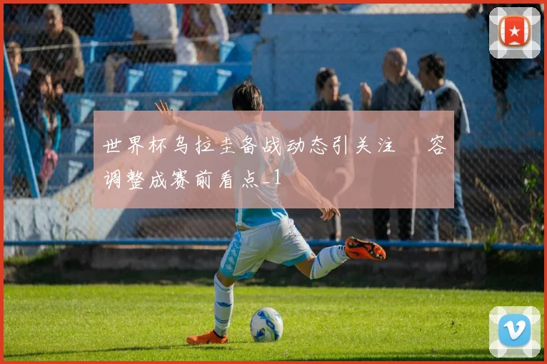 世界杯乌拉圭备战动态引关注 陣容调整成赛前看点_1