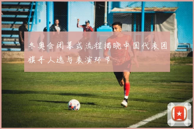 冬奥会闭幕式流程揭晓中国代表团旗手人选与表演环节