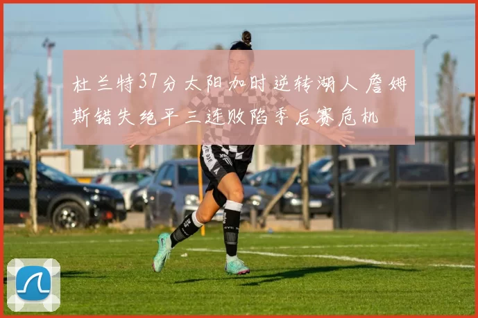 杜兰特37分太阳加时逆转湖人 詹姆斯错失绝平三连败陷季后赛危机