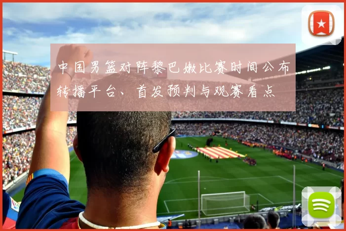 中国男篮对阵黎巴嫩比赛时间公布转播平台、首发预判与观赛看点