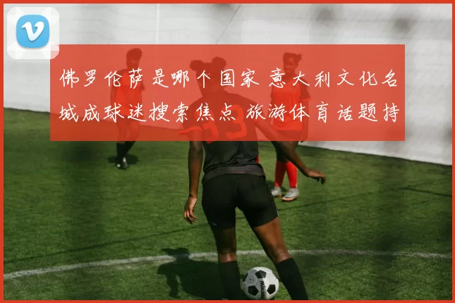 佛罗伦萨是哪个国家 意大利文化名城成球迷搜索焦点 旅游体育话题持续升温