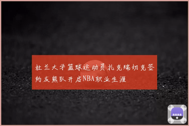 杜兰大学篮球运动员扎克瑞切克签约灰熊队开启NBA职业生涯