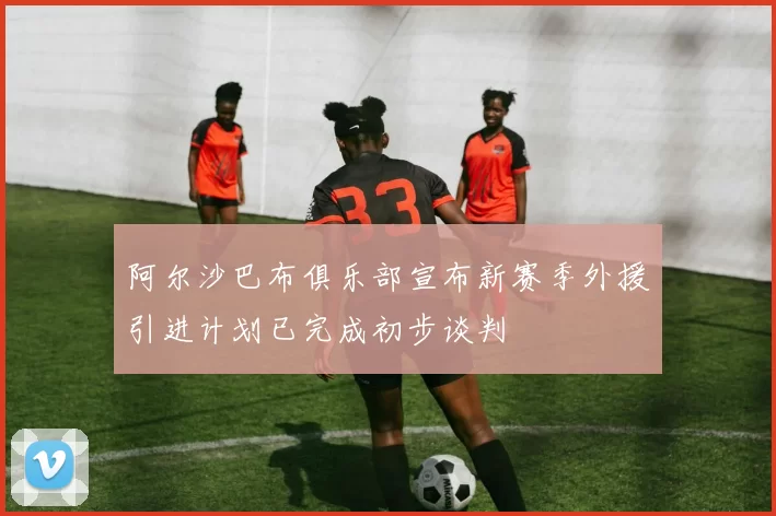 阿尔沙巴布俱乐部宣布新赛季外援引进计划已完成初步谈判