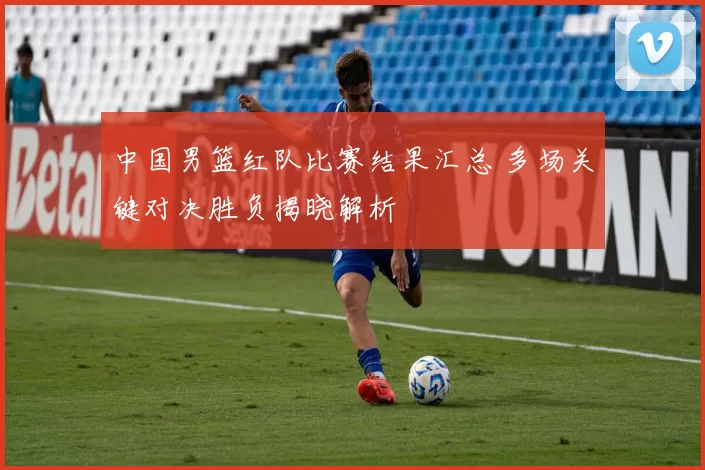 中国男篮红队比赛结果汇总 多场关键对决胜负揭晓解析