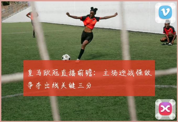 皇马欧冠直播前瞻:主场迎战强敌争夺出线关键三分