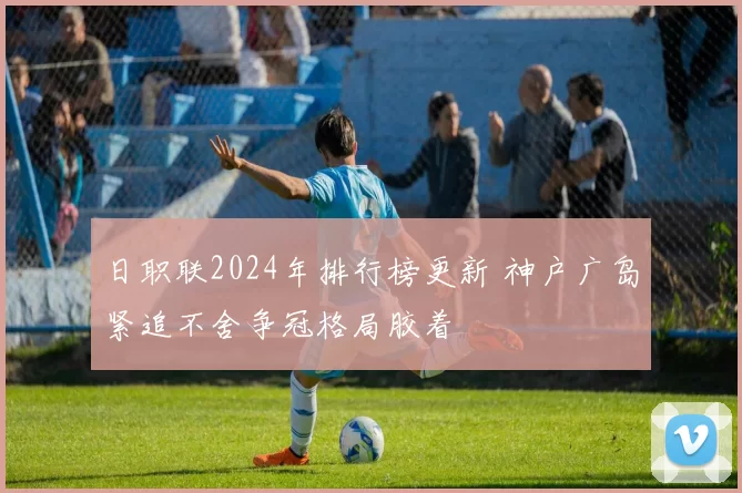日职联2024年排行榜更新 神户广岛紧追不舍争冠格局胶着