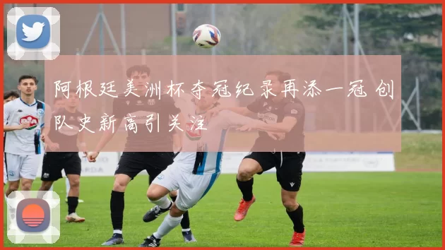 阿根廷美洲杯夺冠纪录再添一冠 创队史新高引关注