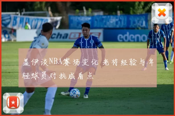 盖伊谈NBA赛场变化 老将经验与年轻球员对抗成看点