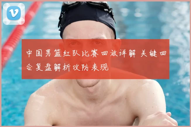 中国男篮红队比赛回放详解 关键回合复盘解析攻防表现