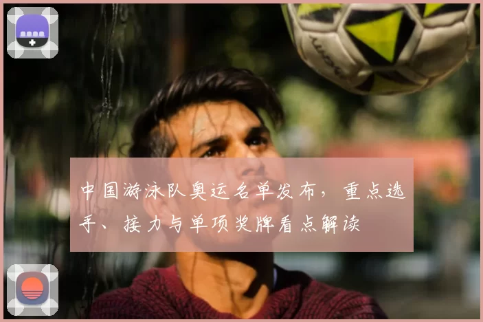 中国游泳队奥运名单发布,重点选手、接力与单项奖牌看点解读