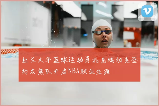 杜兰大学篮球运动员扎克瑞切克签约灰熊队开启NBA职业生涯