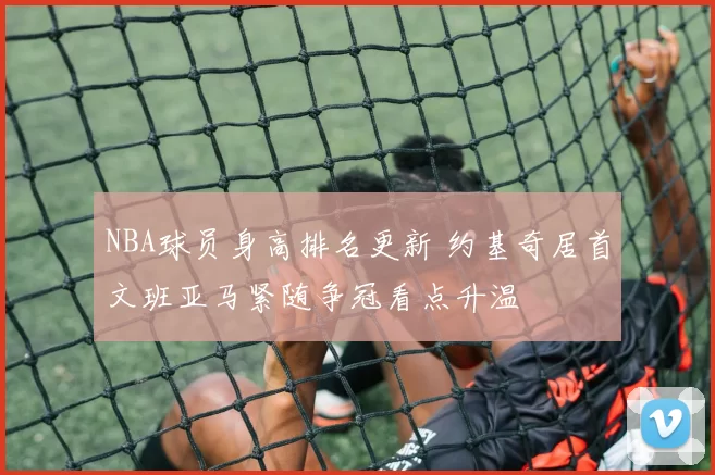NBA球员身高排名更新 约基奇居首文班亚马紧随争冠看点升温