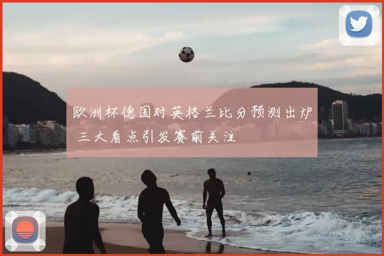 欧洲杯德国对英格兰比分预测出炉 三大看点引发赛前关注