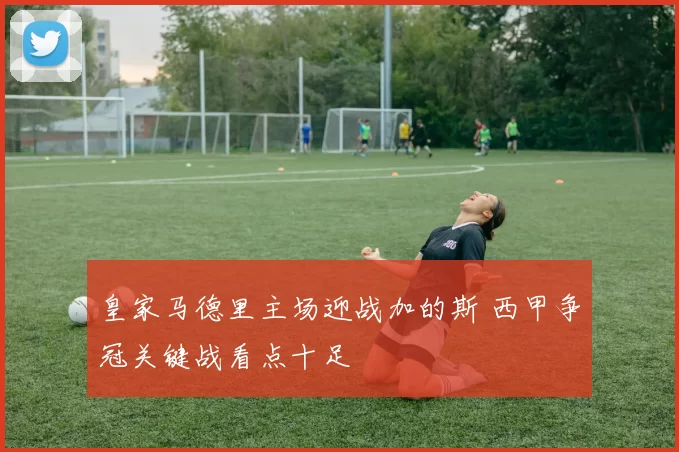 皇家马德里主场迎战加的斯 西甲争冠关键战看点十足