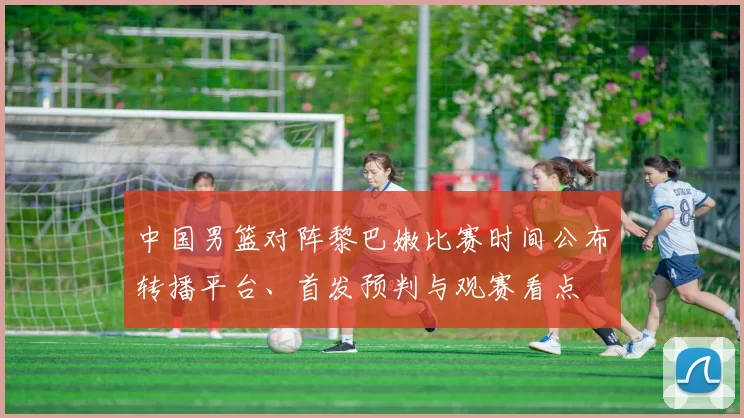 中国男篮对阵黎巴嫩比赛时间公布转播平台、首发预判与观赛看点