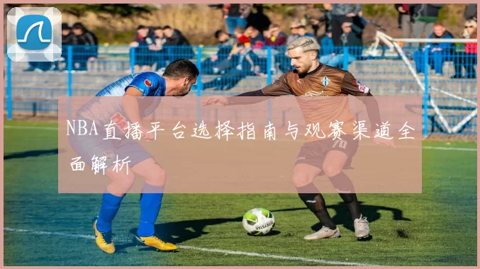 NBA直播平台选择指南与观赛渠道全面解析
