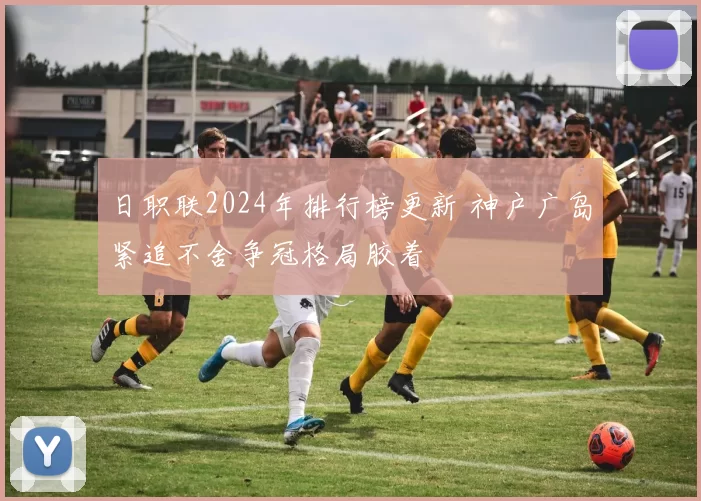 日职联2024年排行榜更新 神户广岛紧追不舍争冠格局胶着