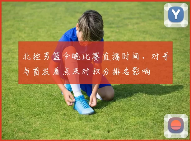 北控男篮今晚比赛直播时间、对手与首发看点及对积分排名影响