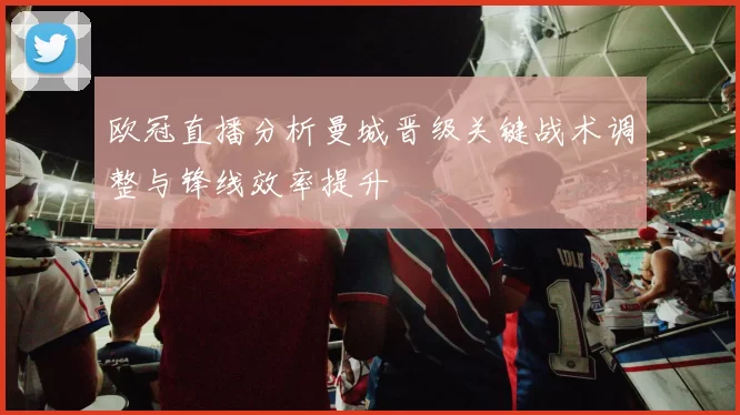 欧冠直播分析曼城晋级关键战术调整与锋线效率提升