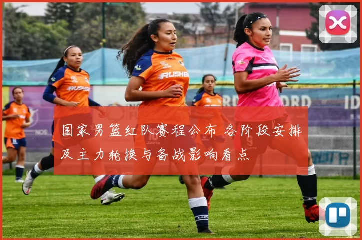国家男篮红队赛程公布 各阶段安排及主力轮换与备战影响看点