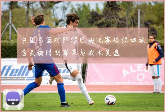 中国男篮对阵黎巴嫩比赛视频回放含关键时刻赛果与战术复盘