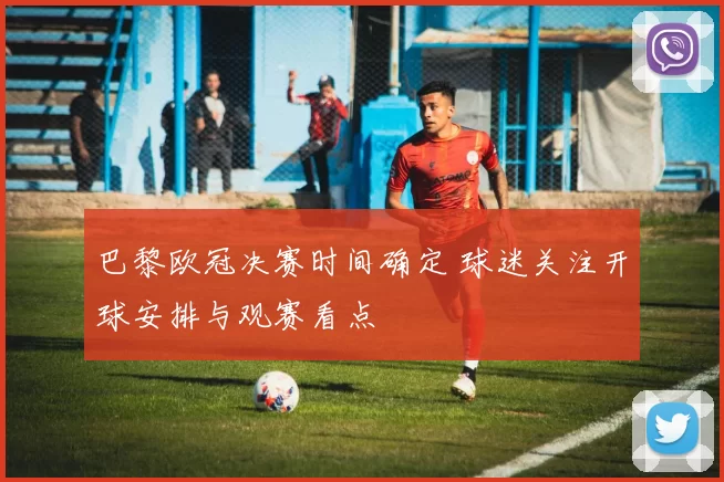 巴黎欧冠决赛时间确定 球迷关注开球安排与观赛看点