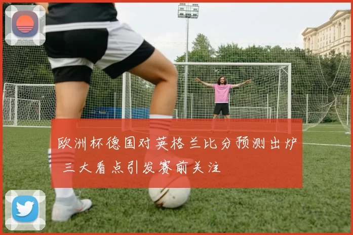 欧洲杯德国对英格兰比分预测出炉 三大看点引发赛前关注