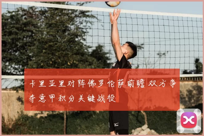 卡里亚里对阵佛罗伦萨前瞻 双方争夺意甲积分关键战役