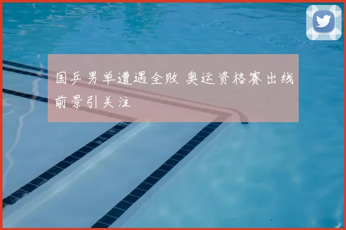 国乒男单遭遇全败 奥运资格赛出线前景引关注