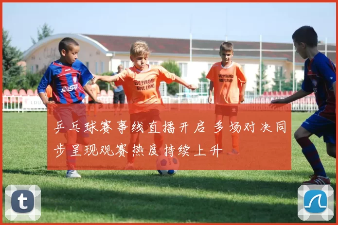 乒乓球赛事线直播开启 多场对决同步呈现观赛热度持续上升