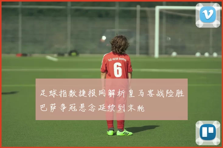 足球指数捷报网解析皇马客战险胜巴萨争冠悬念延续到末轮