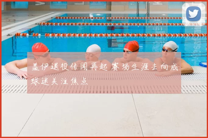 盖伊退役传闻再起 赛场生涯去向成球迷关注焦点