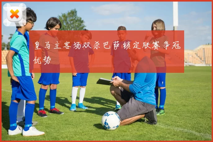 皇马主客场双杀巴萨锁定联赛争冠优势