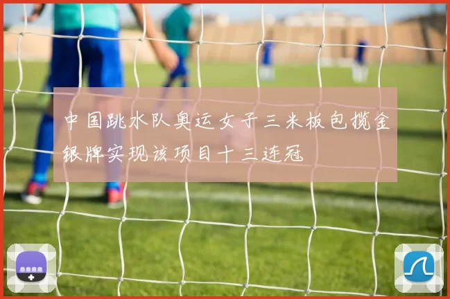 中国跳水队奥运女子三米板包揽金银牌实现该项目十三连冠