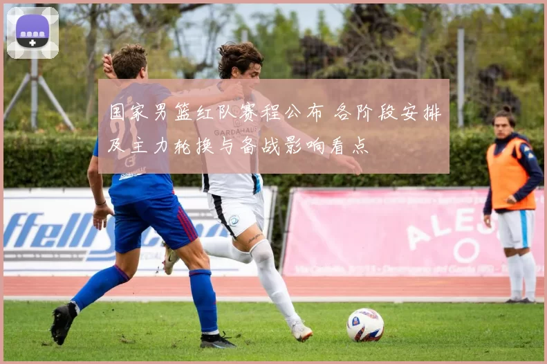 国家男篮红队赛程公布 各阶段安排及主力轮换与备战影响看点