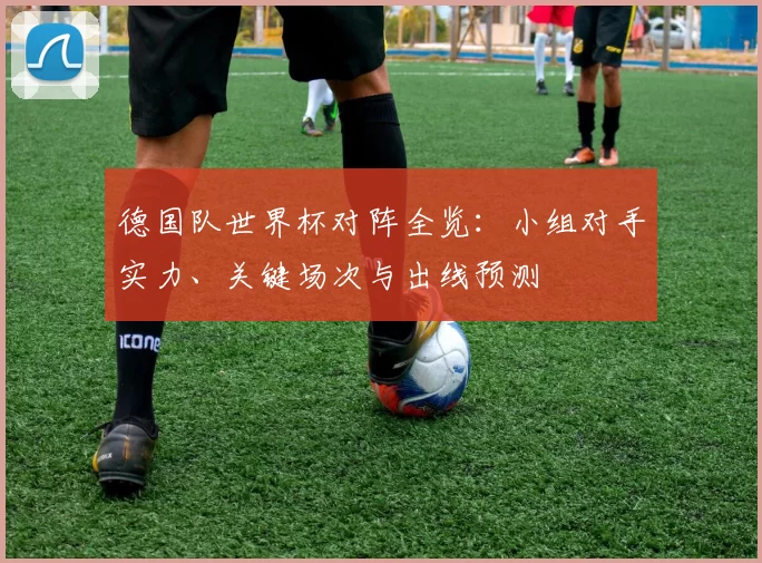 德国队世界杯对阵全览:小组对手实力、关键场次与出线预测