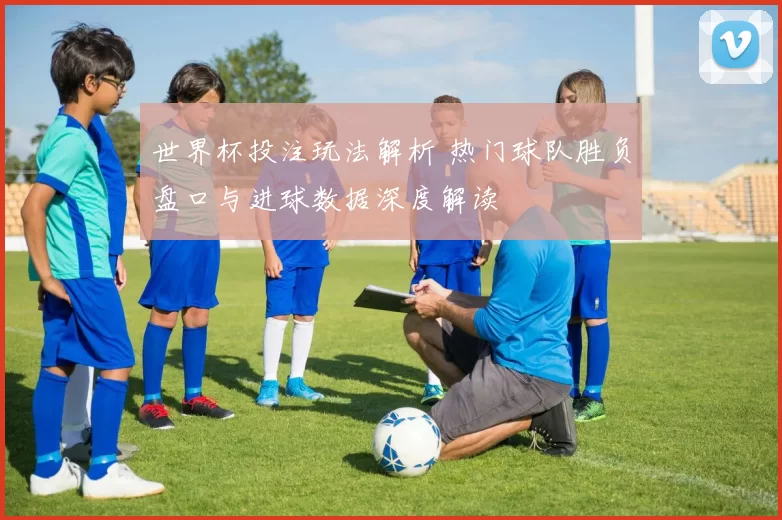 世界杯投注玩法解析 热门球队胜负盘口与进球数据深度解读